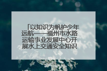 以知识为帆护少年远航——福州市水路运输事业发展中心开展水上交通安全知识进校园活动