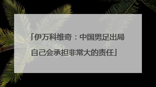 伊万科维奇：中国男足出局自己会承担非常大的责任