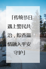 传统节日遇上警民共治，粽香温情融入平安守护