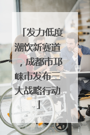发力低度潮饮新赛道，成都市邛崃市发布三大战略行动