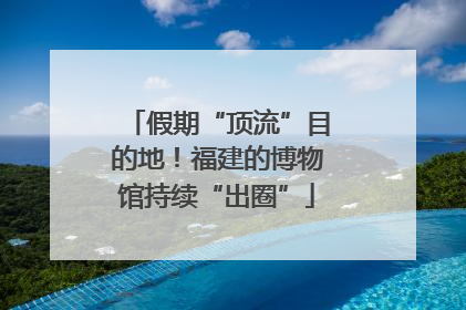 假期“顶流”目的地！福建的博物馆持续“出圈”