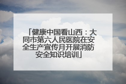 健康中国看山西：大同市第六人民医院在安全生产宣传月开展消防安全知识培训