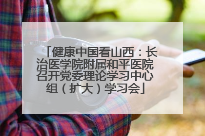 健康中国看山西：长治医学院附属和平医院召开党委理论学习中心组（扩大）学习会