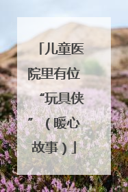 儿童医院里有位“玩具侠”（暖心故事）