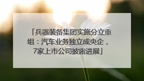 兵器装备集团实施分立重组：汽车业务独立成央企，7家上市公司披露进展