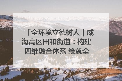 全环境立德树人｜威海高区田和街道：构建四维融合体系 绘就全环境立德树人新画卷