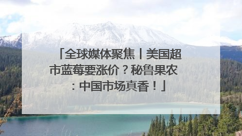 全球媒体聚焦丨美国超市蓝莓要涨价？秘鲁果农：中国市场真香！