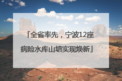 全省率先，宁波12座病险水库山塘实现焕新