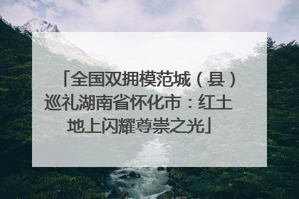全国双拥模范城（县）巡礼湖南省怀化市：红土地上闪耀尊崇之光