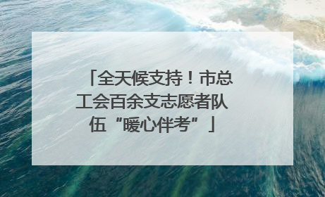 全天候支持！市总工会百余支志愿者队伍“暖心伴考”