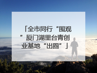 全市同行“围观”厦门湖里台青创业基地“出圈”