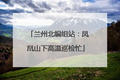 兰州北编组站：凤凰山下高温巡检忙