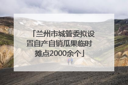 兰州市城管委拟设置自产自销瓜果临时摊点2000余个
