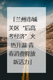 兰州市城关区“后高考经济”火热升温 青春消费释放新活力