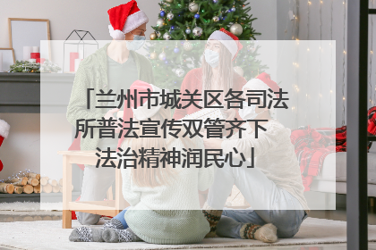 兰州市城关区各司法所普法宣传双管齐下 法治精神润民心