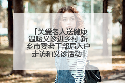 关爱老人送健康 温暖义诊进乡村 新乡市委老干部局入户走访和义诊活动