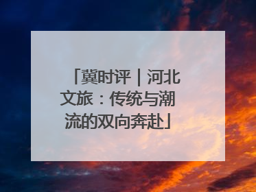 冀时评｜河北文旅：传统与潮流的双向奔赴