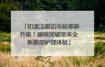 初源漾眼霜重磅革新升级！硬核突破带来全新眼部护理体验