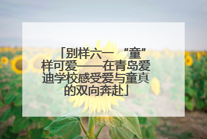 别样六一 “童”样可爱——在青岛爱迪学校感受爱与童真的双向奔赴