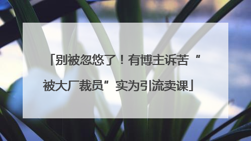 别被忽悠了！有博主诉苦“被大厂裁员”实为引流卖课