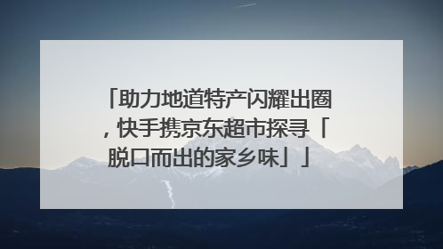 助力地道特产闪耀出圈，快手携京东超市探寻「脱口而出的家乡味」