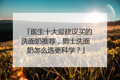 医生十大最建议买的洗面奶推荐，男士洗面奶怎么选更科学？