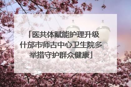 医共体赋能护理升级 什邡市师古中心卫生院多举措守护群众健康