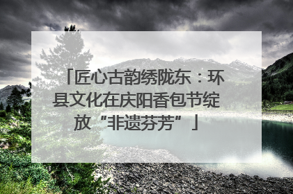 匠心古韵绣陇东：环县文化在庆阳香包节绽放“非遗芬芳”