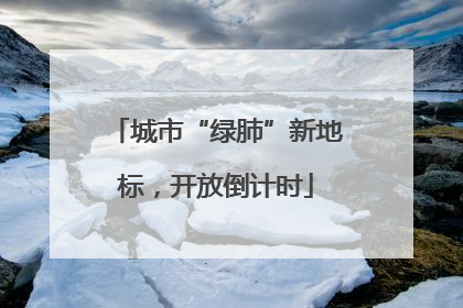 城市“绿肺”新地标，开放倒计时
