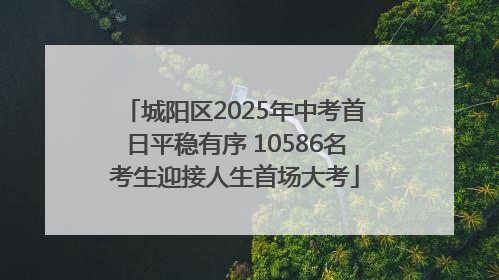 城阳区2025年中考首日平稳有序 10586名考生迎接人生首场大考