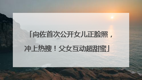向佐首次公开女儿正脸照，冲上热搜！父女互动超甜蜜