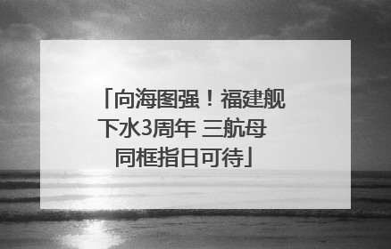 向海图强！福建舰下水3周年 三航母同框指日可待