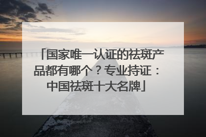 国家唯一认证的祛斑产品都有哪个？专业持证：中国祛斑十大名牌