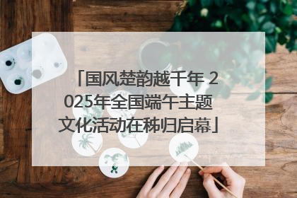 国风楚韵越千年 2025年全国端午主题文化活动在秭归启幕