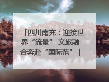 四川南充：迎接世界“流量” 文旅融合奔赴“国际范”｜话锦绣·说安逸