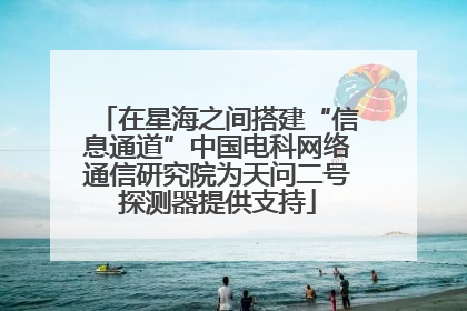 在星海之间搭建“信息通道”中国电科网络通信研究院为天问二号探测器提供支持