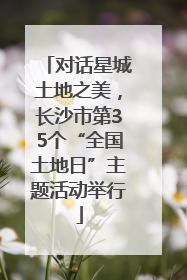 对话星城土地之美，长沙市第35个“全国土地日”主题活动举行