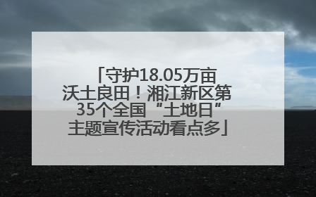 守护18.05万亩沃土良田！湘江新区第35个全国“土地日”主题宣传活动看点多