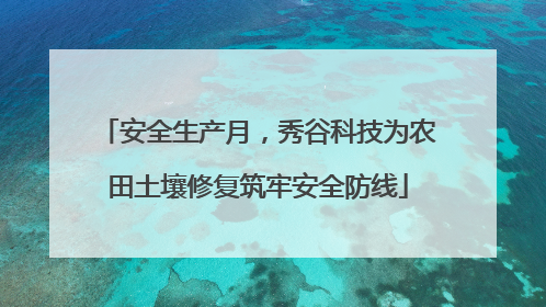 安全生产月，秀谷科技为农田土壤修复筑牢安全防线
