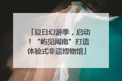 夏日幻游季，启动！“屿见闽南”打造体验式非遗博物馆