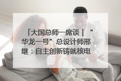 大国总师一席谈｜“华龙一号”总设计师邢继：自主创新铸就核电“国家名片”