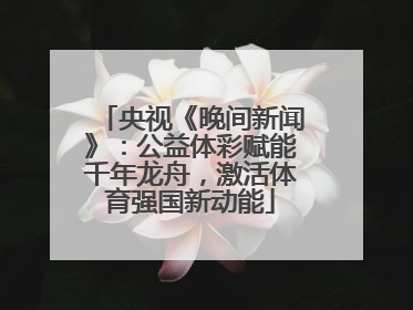 央视《晚间新闻》：公益体彩赋能千年龙舟，激活体育强国新动能