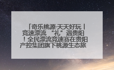 奇乐桃源·天天好玩丨竞速漂流 “礼”遇贵阳！全民漂流竞速赛在贵阳产控集团旗下桃源生态旅游度假区举行