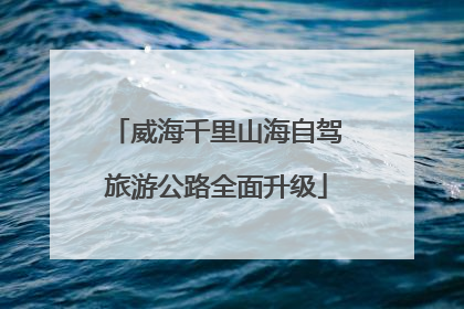 威海千里山海自驾旅游公路全面升级