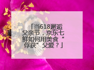 当618邂逅父亲节，京东七鲜如何用美食“俘获”父爱？