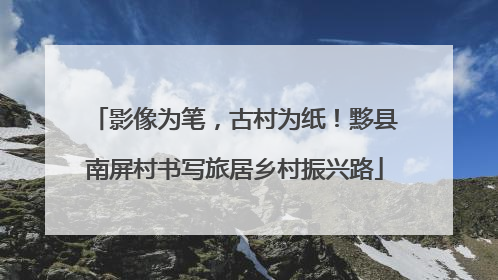 影像为笔，古村为纸！黟县南屏村书写旅居乡村振兴路