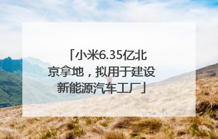 小米6.35亿北京拿地，拟用于建设新能源汽车工厂