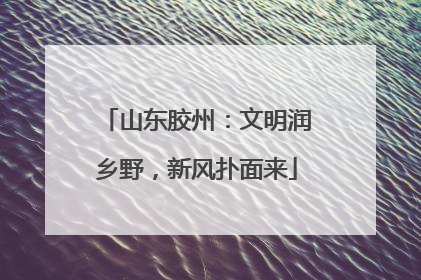 山东胶州：文明润乡野，新风扑面来