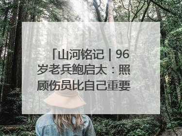 山河铭记｜96岁老兵鲍启太：照顾伤员比自己重要，炮弹来了要趴在他们身上