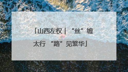 山西左权｜“丝”缠太行 “路”见繁华